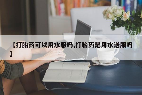 哪里有打胎药购买【打胎药可以用水服吗,打胎药是用水送服吗】