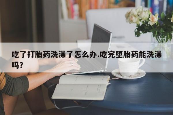 哪里有打胎药购买吃了打胎药洗澡了怎么办.吃完堕胎药能洗澡吗？