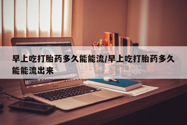 哪里有打胎药购买早上吃打胎药多久能能流/早上吃打胎药多久能能流出来