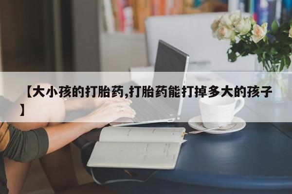 哪里有打胎药购买【大小孩的打胎药,打胎药能打掉多大的孩子】