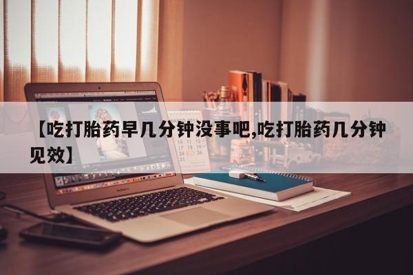 哪里有打胎药购买【吃打胎药早几分钟没事吧,吃打胎药几分钟见效】