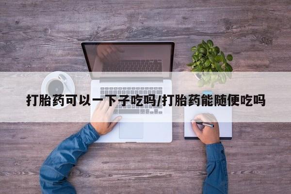 哪里有打胎药购买打胎药可以一下子吃吗/打胎药能随便吃吗