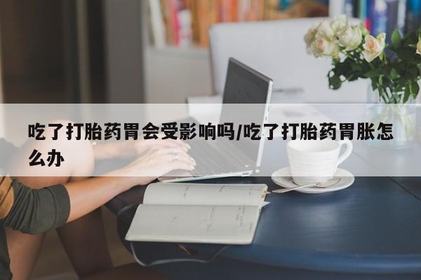 哪里有打胎药购买吃了打胎药胃会受影响吗/吃了打胎药胃胀怎么办