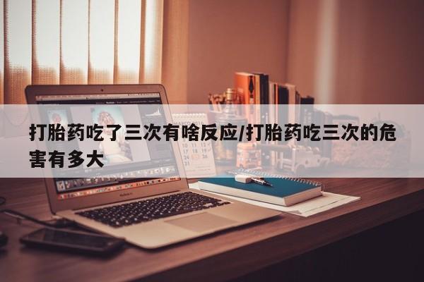 哪里有打胎药购买打胎药吃了三次有啥反应/打胎药吃三次的危害有多大