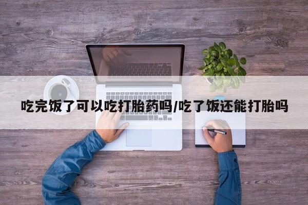 哪里有打胎药购买吃完饭了可以吃打胎药吗/吃了饭还能打胎吗