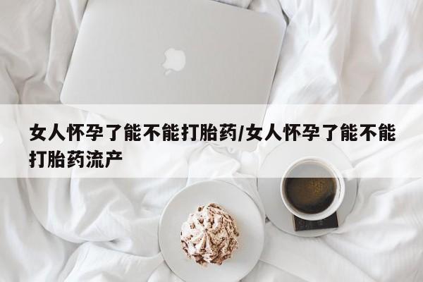 哪里有打胎药购买女人怀孕了能不能打胎药/女人怀孕了能不能打胎药流产