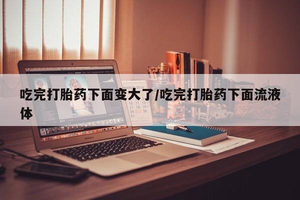 哪里有打胎药购买吃完打胎药下面变大了/吃完打胎药下面流液体