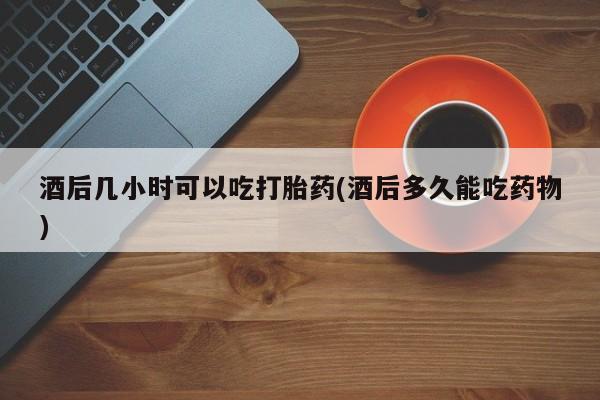 哪里有打胎药购买酒后几小时可以吃打胎药(酒后多久能吃药物)