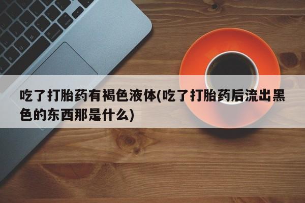 哪里有打胎药购买吃了打胎药有褐色液体(吃了打胎药后流出黑色的东西那是什么)