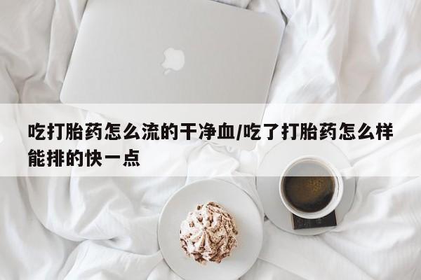 哪里有打胎药购买吃打胎药怎么流的干净血/吃了打胎药怎么样能排的快一点