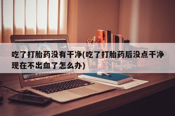 哪里有打胎药购买吃了打胎药没有干净(吃了打胎药后没点干净现在不出血了怎么办)