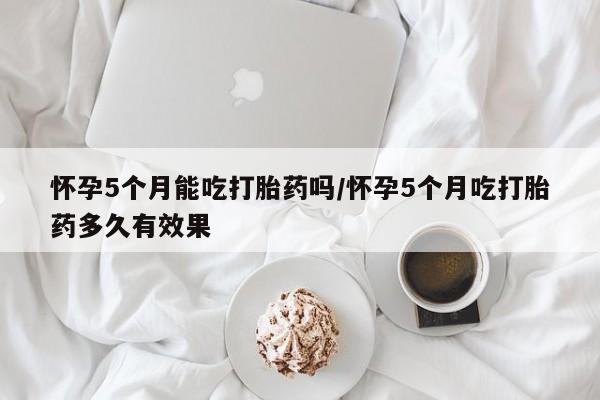 哪里有打胎药购买怀孕5个月能吃打胎药吗/怀孕5个月吃打胎药多久有效果