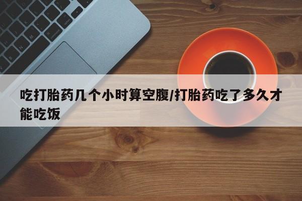 哪里有打胎药购买吃打胎药几个小时算空腹/打胎药吃了多久才能吃饭