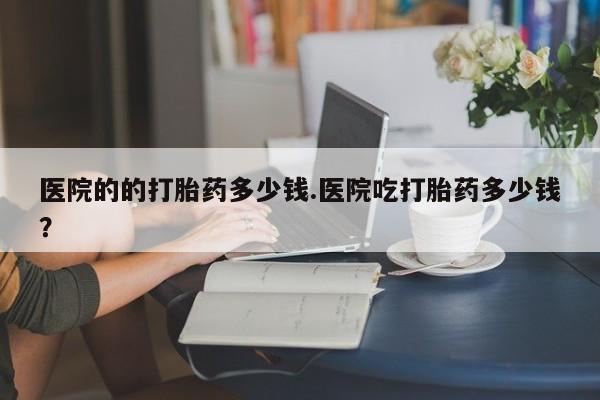 哪里有打胎药购买医院的的打胎药多少钱.医院吃打胎药多少钱？