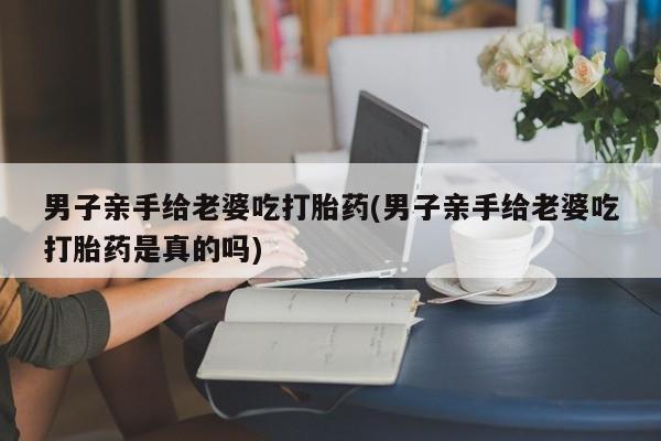 哪里有打胎药购买男子亲手给老婆吃打胎药(男子亲手给老婆吃打胎药是真的吗)