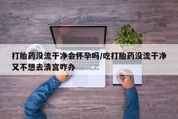 哪里有打胎药购买打胎药没流干净会怀孕吗/吃打胎药没流干净又不想去清宫咋办