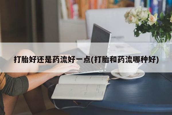 哪里有打胎药购买打胎好还是药流好一点(打胎和药流哪种好)
