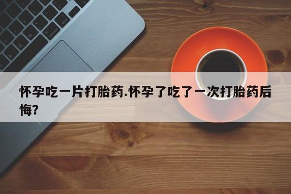哪里有打胎药购买怀孕吃一片打胎药.怀孕了吃了一次打胎药后悔？