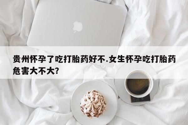 哪里有打胎药购买贵州怀孕了吃打胎药好不.女生怀孕吃打胎药危害大不大？