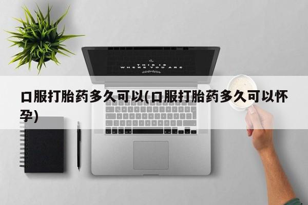 哪里有打胎药购买口服打胎药多久可以(口服打胎药多久可以怀孕)