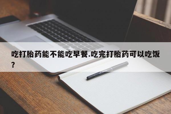 哪里有打胎药购买吃打胎药能不能吃早餐.吃完打胎药可以吃饭？