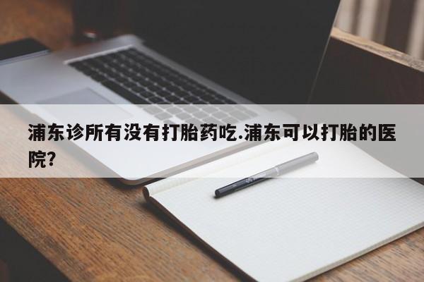哪里有打胎药购买浦东诊所有没有打胎药吃.浦东可以打胎的医院？
