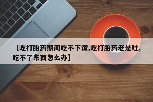 哪里有打胎药购买【吃打胎药期间吃不下饭,吃打胎药老是吐,吃不了东西怎么办】