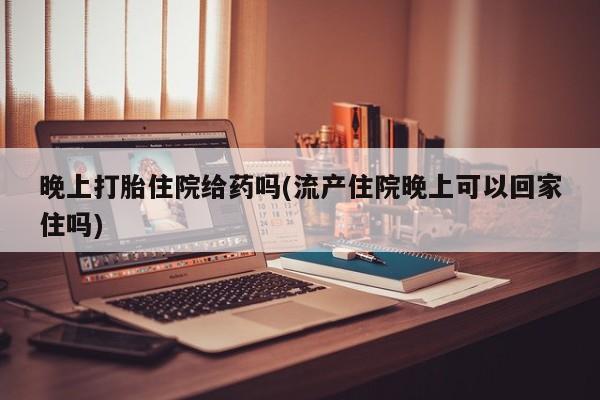 哪里有打胎药购买晚上打胎住院给药吗(流产住院晚上可以回家住吗)