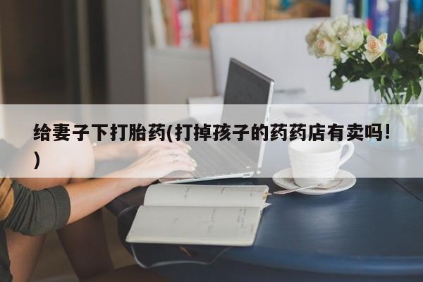 哪里有打胎药购买给妻子下打胎药(打掉孩子的药药店有卖吗!)