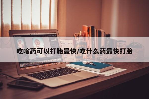 哪里有打胎药购买吃啥药可以打胎最快/吃什么药最快打胎
