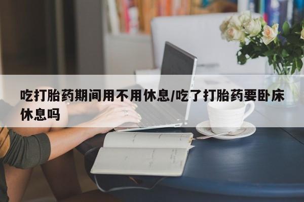 哪里有打胎药购买吃打胎药期间用不用休息/吃了打胎药要卧床休息吗