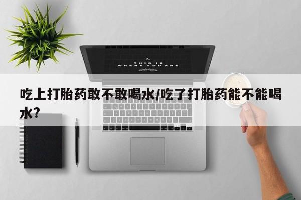 哪里有打胎药购买吃上打胎药敢不敢喝水/吃了打胎药能不能喝水?