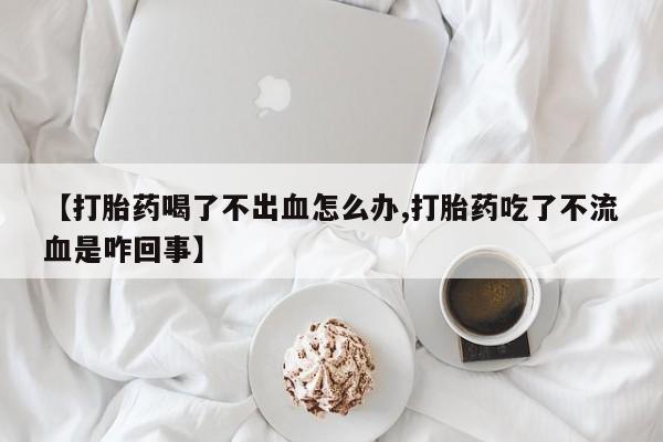 哪里有打胎药购买【打胎药喝了不出血怎么办,打胎药吃了不流血是咋回事】
