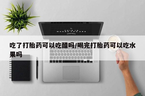 哪里有打胎药购买吃了打胎药可以吃醋吗/喝完打胎药可以吃水果吗