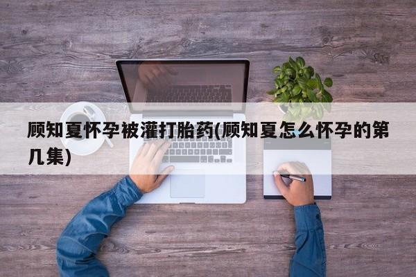 哪里有打胎药购买顾知夏怀孕被灌打胎药(顾知夏怎么怀孕的第几集)