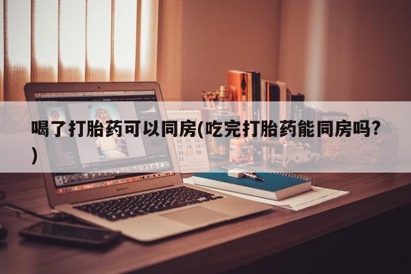 哪里有打胎药购买喝了打胎药可以同房(吃完打胎药能同房吗?)
