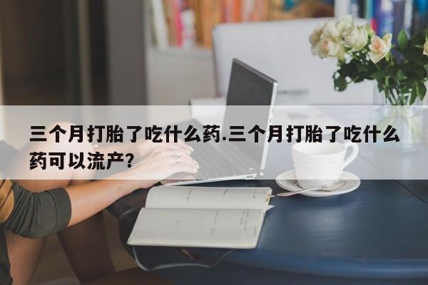 哪里有打胎药购买三个月打胎了吃什么药.三个月打胎了吃什么药可以流产？