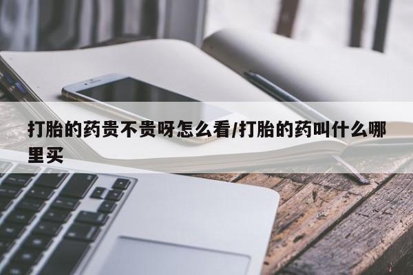 哪里有打胎药购买打胎的药贵不贵呀怎么看/打胎的药叫什么哪里买
