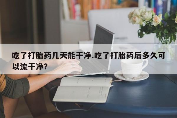 哪里有打胎药购买吃了打胎药几天能干净.吃了打胎药后多久可以流干净？