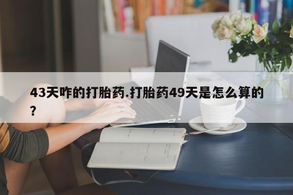 哪里有打胎药购买43天咋的打胎药.打胎药49天是怎么算的？