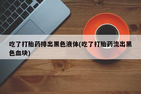 哪里有打胎药购买吃了打胎药排出黑色液体(吃了打胎药流出黑色血块)