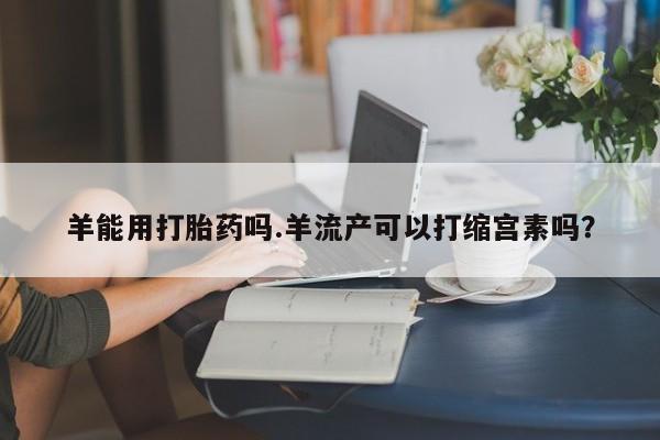 哪里有打胎药购买羊能用打胎药吗.羊流产可以打缩宫素吗？