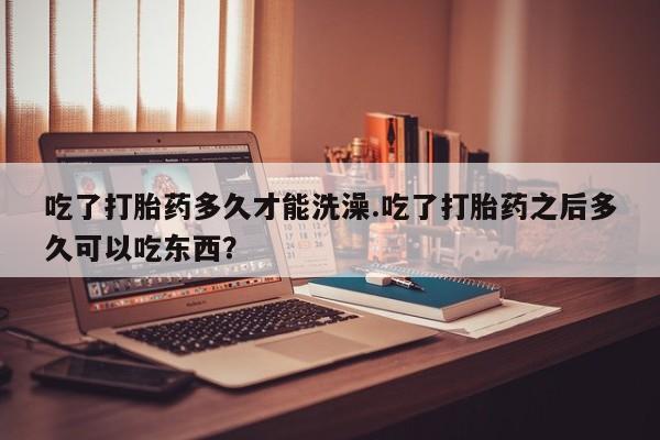 哪里有打胎药购买吃了打胎药多久才能洗澡.吃了打胎药之后多久可以吃东西？