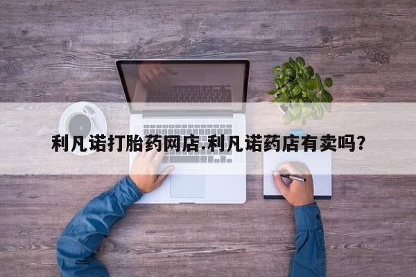 哪里有打胎药购买利凡诺打胎药网店.利凡诺药店有卖吗？