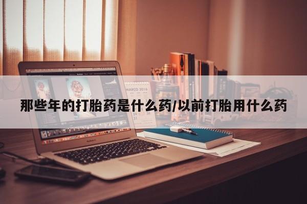 哪里有打胎药购买那些年的打胎药是什么药/以前打胎用什么药