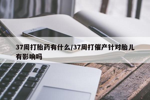 哪里有打胎药购买37周打胎药有什么/37周打催产针对胎儿有影响吗