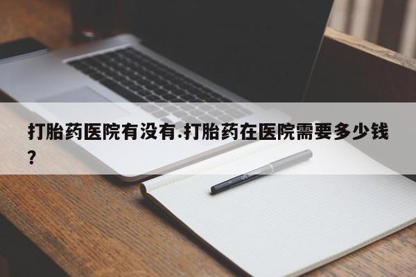 哪里有打胎药购买打胎药医院有没有.打胎药在医院需要多少钱？