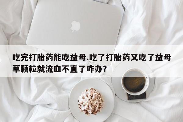 哪里有打胎药购买吃完打胎药能吃益母.吃了打胎药又吃了益母草颗粒就流血不直了咋办？