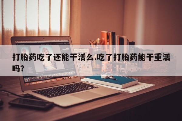 哪里有打胎药购买打胎药吃了还能干活么.吃了打胎药能干重活吗？