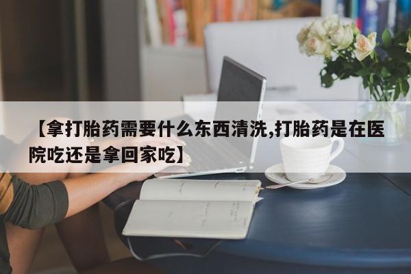 哪里有打胎药购买【拿打胎药需要什么东西清洗,打胎药是在医院吃还是拿回家吃】